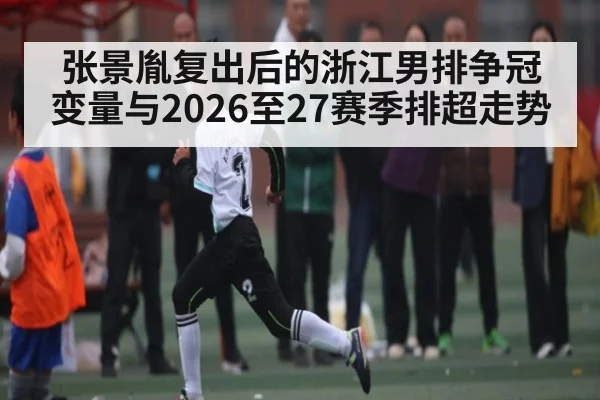 张景胤复出后的浙江男排争冠变量与2026至27赛季排超走势